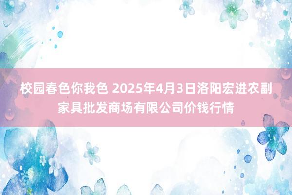 校园春色你我色 2025年4月3日洛阳宏进农副家具批发商场有限公司价钱行情