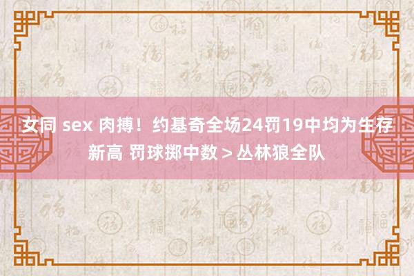 女同 sex 肉搏！约基奇全场24罚19中均为生存新高 罚球掷中数＞丛林狼全队