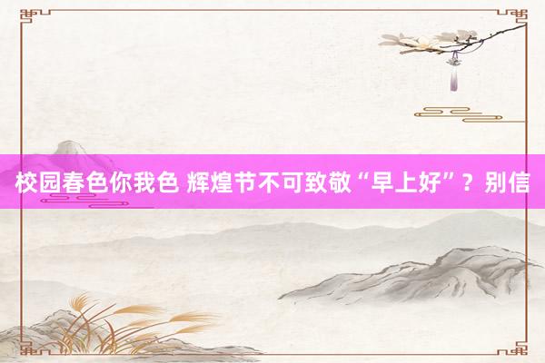 校园春色你我色 辉煌节不可致敬“早上好”？别信