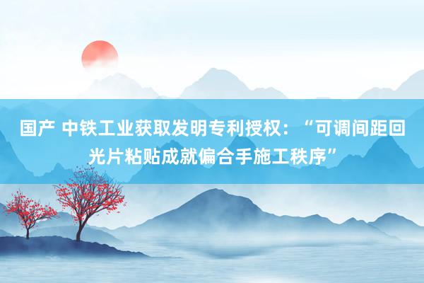 国产 中铁工业获取发明专利授权：“可调间距回光片粘贴成就偏合手施工秩序”