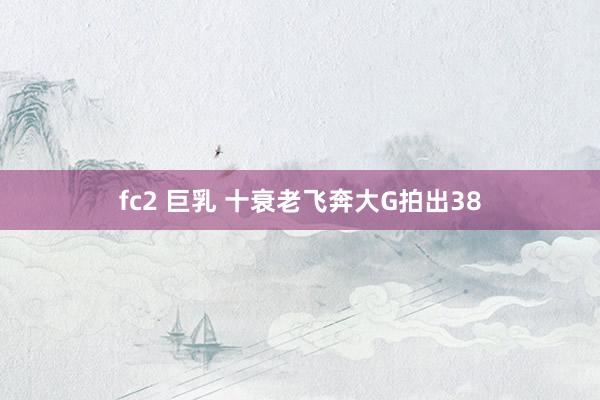 fc2 巨乳 十衰老飞奔大G拍出38