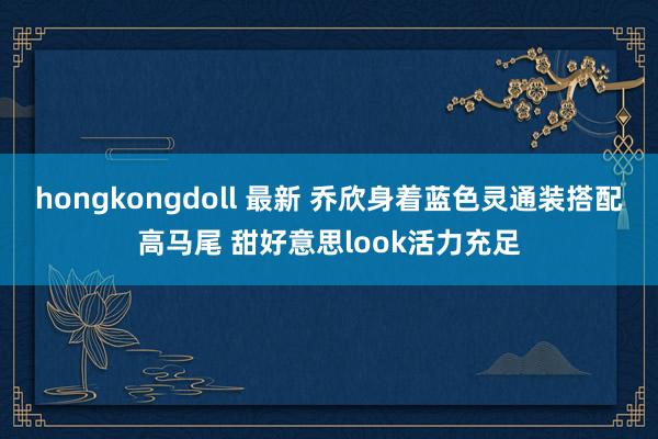 hongkongdoll 最新 乔欣身着蓝色灵通装搭配高马尾 甜好意思look活力充足