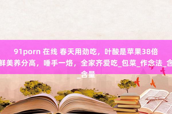 91porn 在线 春天用劲吃，叶酸是苹果38倍，鲜美养分高，唾手一烙，全家齐爱吃_包菜_作念法_含量