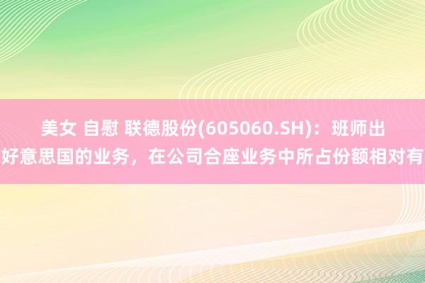 美女 自慰 联德股份(605060.SH)：班师出口好意思国的业务，在公司合座业务中所占份额相对有限