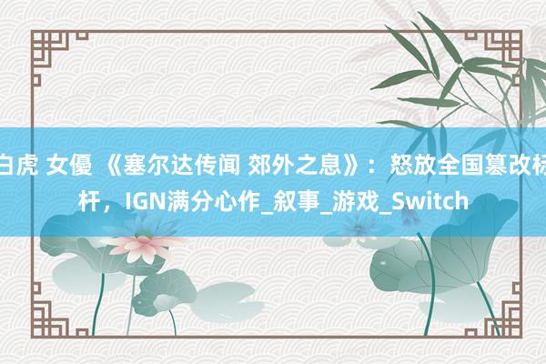 白虎 女優 《塞尔达传闻 郊外之息》：怒放全国篡改标杆，IGN满分心作_叙事_游戏_Switch