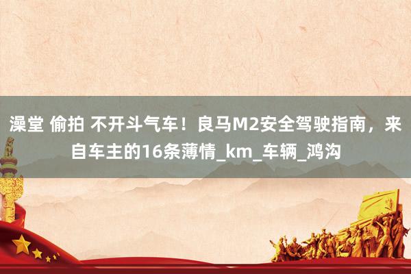澡堂 偷拍 不开斗气车！良马M2安全驾驶指南，来自车主的16条薄情_km_车辆_鸿沟
