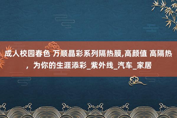 成人校园春色 万顺晶彩系列隔热膜，高颜值 高隔热，为你的生涯添彩_紫外线_汽车_家居