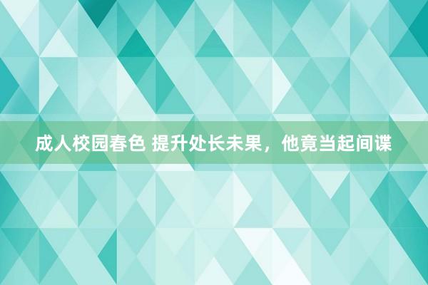 成人校园春色 提升处长未果，他竟当起间谍