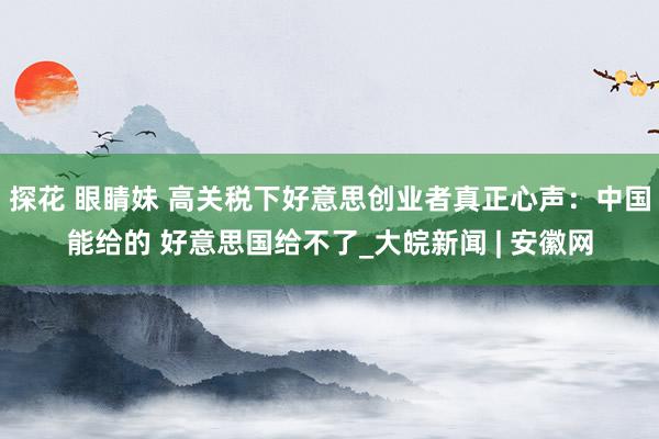 探花 眼睛妹 高关税下好意思创业者真正心声：中国能给的 好意思国给不了_大皖新闻 | 安徽网