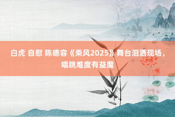 白虎 自慰 陈德容《乘风2025》舞台泪洒现场，唱跳难度有益魔