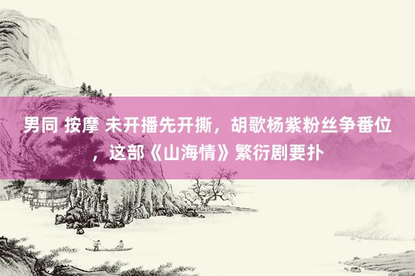 男同 按摩 未开播先开撕，胡歌杨紫粉丝争番位，这部《山海情》繁衍剧要扑