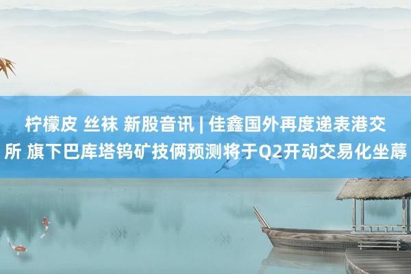 柠檬皮 丝袜 新股音讯 | 佳鑫国外再度递表港交所 旗下巴库塔钨矿技俩预测将于Q2开动交易化坐蓐