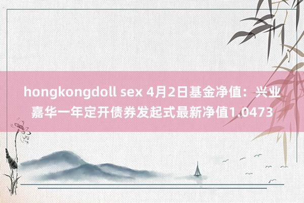 hongkongdoll sex 4月2日基金净值：兴业嘉华一年定开债券发起式最新净值1.0473