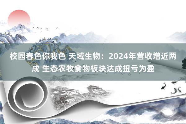 校园春色你我色 天域生物：2024年营收增近两成 生态农牧食物板块达成扭亏为盈