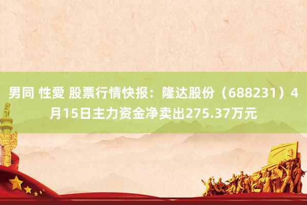 男同 性愛 股票行情快报：隆达股份（688231）4月15日主力资金净卖出275.37万元