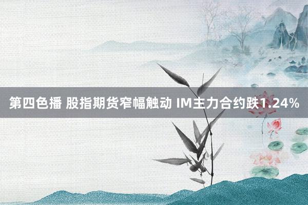 第四色播 股指期货窄幅触动 IM主力合约跌1.24%