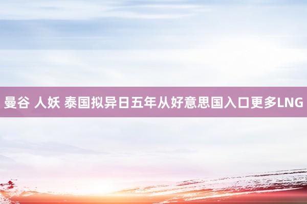 曼谷 人妖 泰国拟异日五年从好意思国入口更多LNG