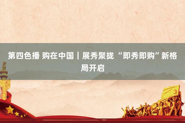 第四色播 购在中国｜展秀聚拢 “即秀即购”新格局开启