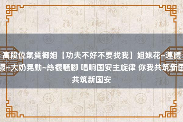 高段位氣質御姐【功夫不好不要找我】姐妹花~連體絲襪~大奶晃動~絲襪騷腳 唱响国安主旋律 你我共筑新国安