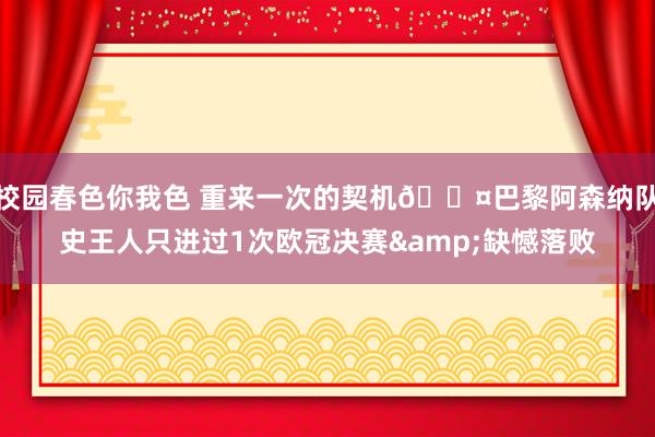 校园春色你我色 重来一次的契机😤巴黎阿森纳队史王人只进过1次欧冠决赛&缺憾落败