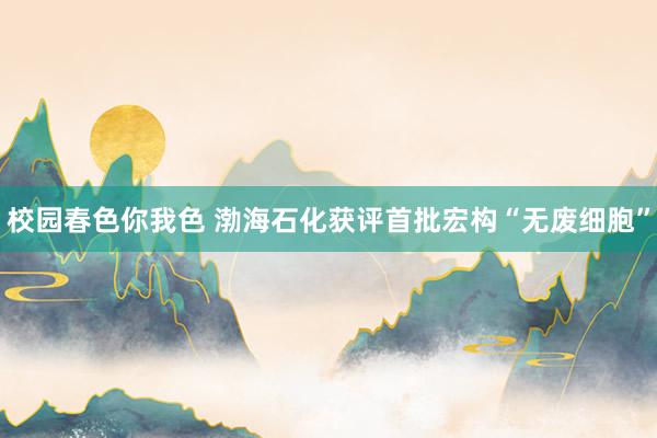 校园春色你我色 渤海石化获评首批宏构“无废细胞”