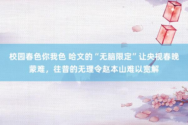校园春色你我色 哈文的“无脑限定”让央视春晚蒙难，往昔的无理令赵本山难以宽解