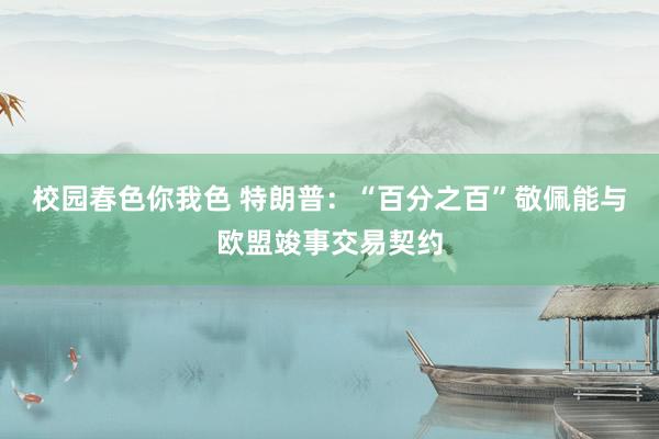 校园春色你我色 特朗普：“百分之百”敬佩能与欧盟竣事交易契约