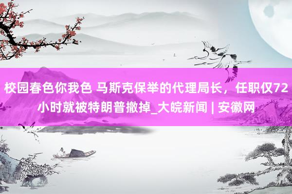 校园春色你我色 马斯克保举的代理局长，任职仅72小时就被特朗普撤掉_大皖新闻 | 安徽网