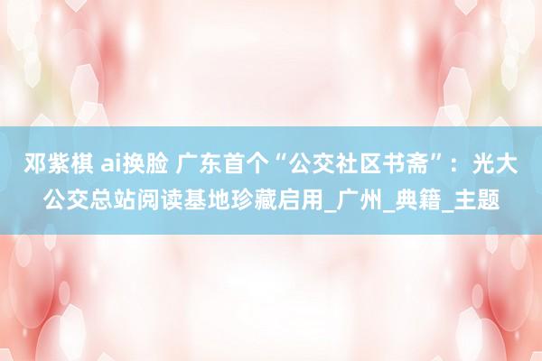 邓紫棋 ai换脸 广东首个“公交社区书斋”：光大公交总站阅读基地珍藏启用_广州_典籍_主题