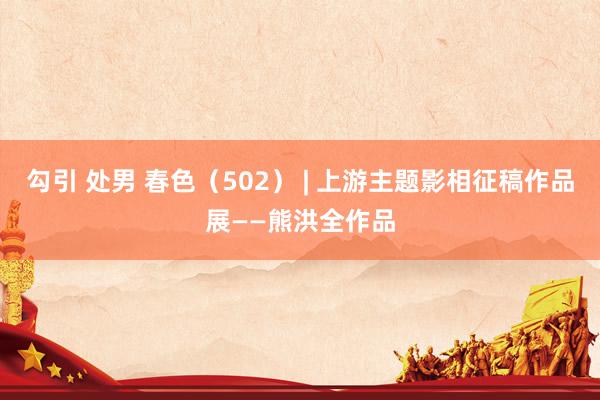 勾引 处男 春色（502） | 上游主题影相征稿作品展——熊洪全作品