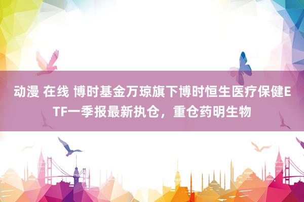 动漫 在线 博时基金万琼旗下博时恒生医疗保健ETF一季报最新执仓，重仓药明生物