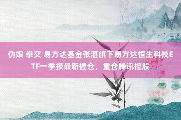 伪娘 拳交 易方达基金张湛旗下易方达恒生科技ETF一季报最新握仓，重仓腾讯控股