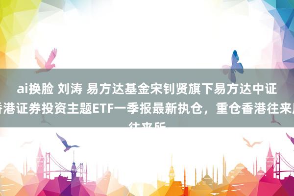 ai换脸 刘涛 易方达基金宋钊贤旗下易方达中证香港证券投资主题ETF一季报最新执仓，重仓香港往来所