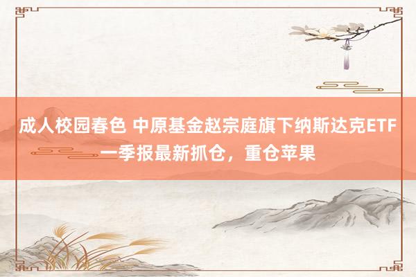 成人校园春色 中原基金赵宗庭旗下纳斯达克ETF一季报最新抓仓，重仓苹果
