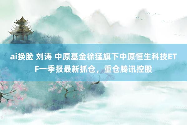 ai换脸 刘涛 中原基金徐猛旗下中原恒生科技ETF一季报最新抓仓，重仓腾讯控股