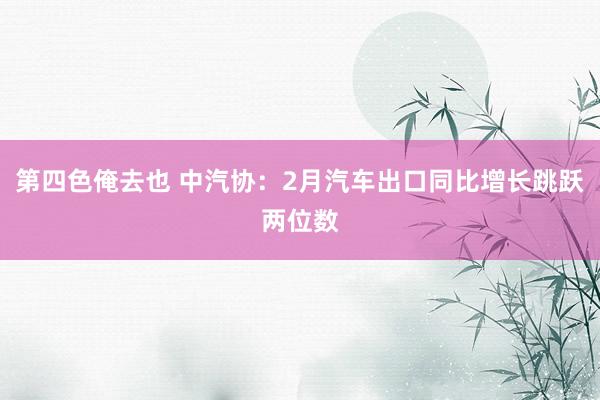 第四色俺去也 中汽协：2月汽车出口同比增长跳跃两位数