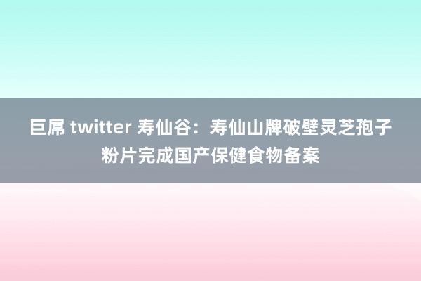 巨屌 twitter 寿仙谷：寿仙山牌破壁灵芝孢子粉片完成国产保健食物备案