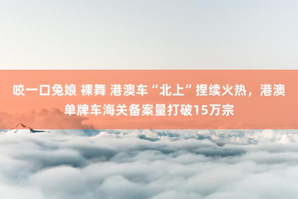 咬一口兔娘 裸舞 港澳车“北上”捏续火热，港澳单牌车海关备案量打破15万宗