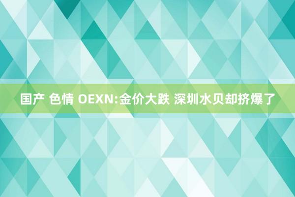 国产 色情 OEXN:金价大跌 深圳水贝却挤爆了