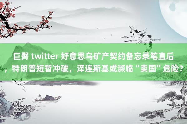 巨臀 twitter 好意思乌矿产契约备忘录笔直后，特朗普短暂冲破，泽连斯基或濒临“卖国”危险？