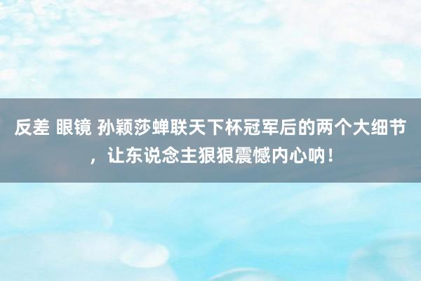 反差 眼镜 孙颖莎蝉联天下杯冠军后的两个大细节，让东说念主狠狠震憾内心呐！