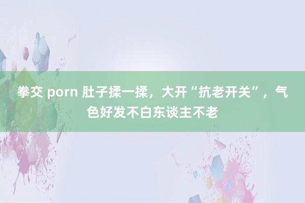 拳交 porn 肚子揉一揉，大开“抗老开关”，气色好发不白东谈主不老