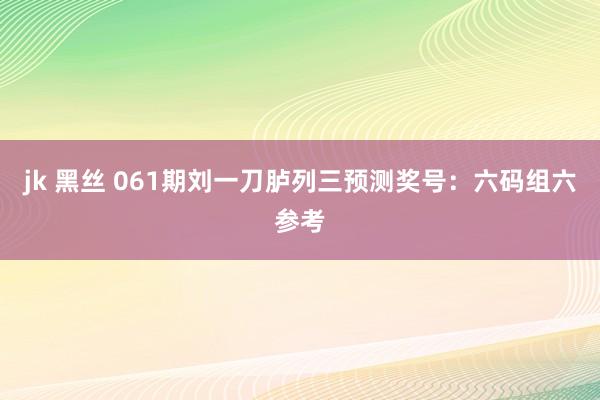 jk 黑丝 061期刘一刀胪列三预测奖号：六码组六参考