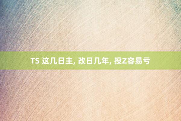 TS 这几日主， 改日几年， 投Z容易亏