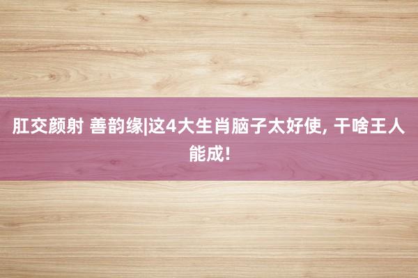 肛交颜射 善韵缘|这4大生肖脑子太好使， 干啥王人能成!
