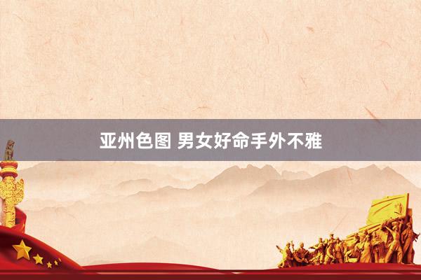 亚州色图 男女好命手外不雅